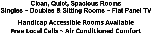 Clean, Quiet, Spacious Rooms Singles ~ Doubles & Sitting Rooms ~ Flat Panel TV Handicap Accessible Rooms Available Free Local Calls ~ Air Conditioned Comfort