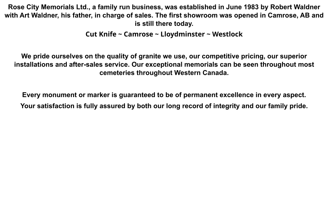 Rose City Memorials Ltd., a family run business, was established in June 1983 by Robert Waldner with Art Waldner, his father, in charge of sales. The first showroom was opened in Camrose, AB and is still there today. Cut Knife ~ Camrose ~ Lloydminster ~ Westlock  We pride ourselves on the quality of granite we use, our competitive pricing, our superior installations and after-sales service. Our exceptional memorials can be seen throughout most cemeteries throughout Western Canada.  Every monument or marker is guaranteed to be of permanent excellence in every aspect.  Your satisfaction is fully assured by both our long record of integrity and our family pride.