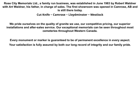 Rose City Memorials Ltd., a family run business, was established in June 1983 by Robert Waldner with Art Waldner, his father, in charge of sales. The first showroom was opened in Camrose, AB and is still there today. Cut Knife ~ Camrose ~ Lloydminster ~ Westlock  We pride ourselves on the quality of granite we use, our competitive pricing, our superior installations and after-sales service. Our exceptional memorials can be seen throughout most cemeteries throughout Western Canada.  Every monument or marker is guaranteed to be of permanent excellence in every aspect.  Your satisfaction is fully assured by both our long record of integrity and our family pride.