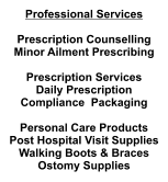 Professional Services  Prescription Counselling Minor Ailment Prescribing  Prescription Services Daily Prescription Compliance  Packaging  Personal Care Products Post Hospital Visit Supplies Walking Boots & Braces Ostomy Supplies